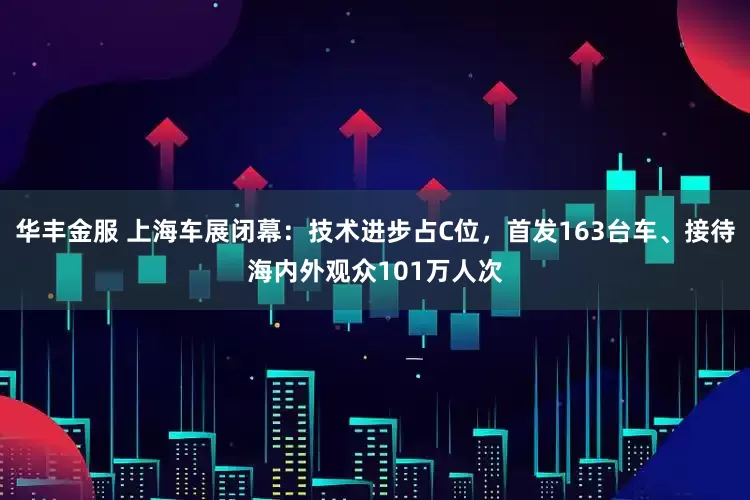 华丰金服 上海车展闭幕：技术进步占C位，首发163台车、接待海内外观众101万人次