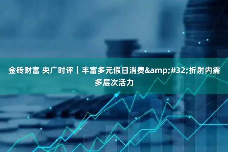 金砖财富 央广时评｜丰富多元假日消费&#32;折射内需多层次活力