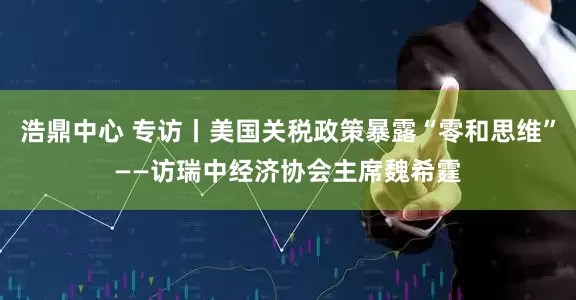 浩鼎中心 专访丨美国关税政策暴露“零和思维”——访瑞中经济协会主席魏希霆