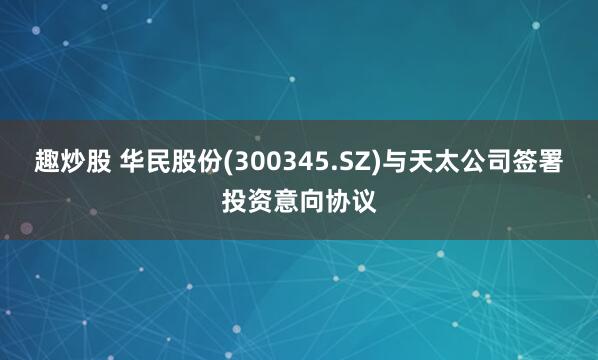 趣炒股 华民股份(300345.SZ)与天太公司签署投资意向协议