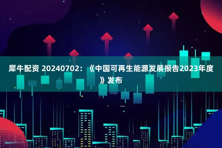 犀牛配资 20240702：《中国可再生能源发展报告2023年度》发布
