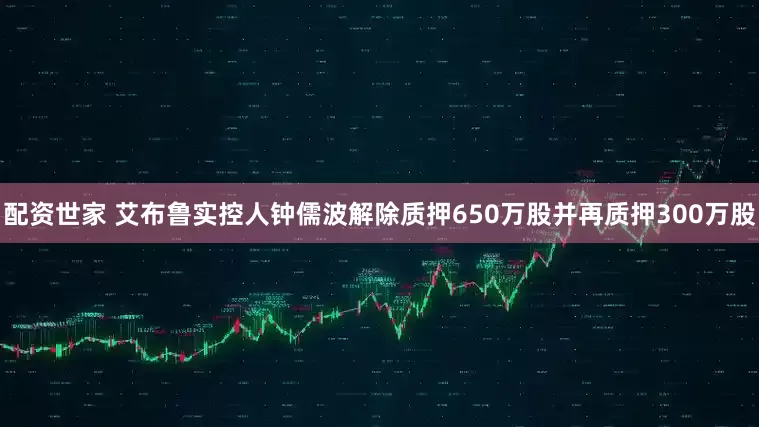 配资世家 艾布鲁实控人钟儒波解除质押650万股并再质押300万股