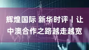 辉煌国际 新华时评丨让中澳合作之路越走越宽