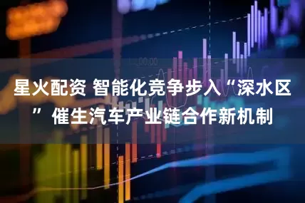 星火配资 智能化竞争步入“深水区” 催生汽车产业链合作新机制