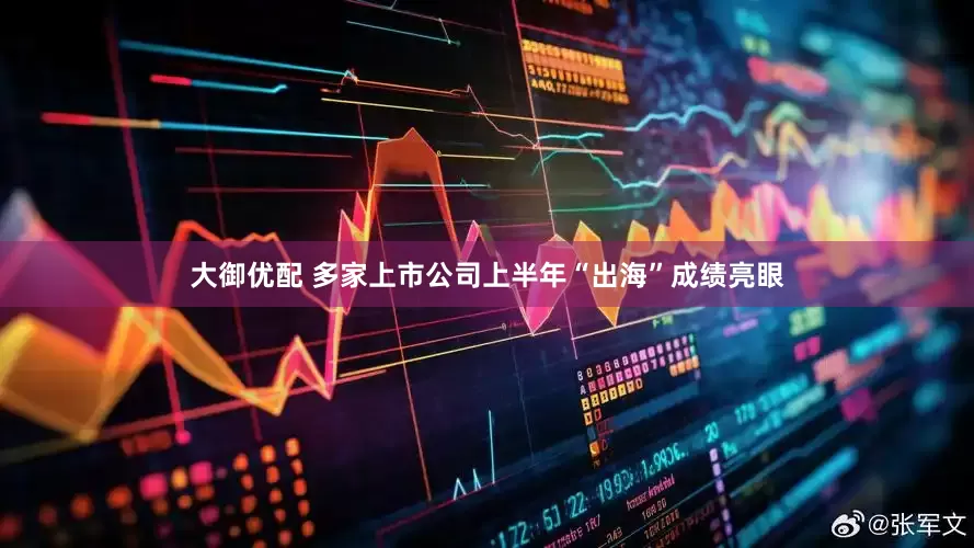 大御优配 多家上市公司上半年“出海”成绩亮眼