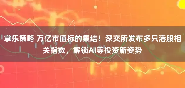 掌乐策略 万亿市值标的集结！深交所发布多只港股相关指数，解锁AI等投资新姿势