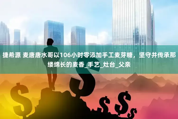 捷希源 麦唐唐水哥以106小时零添加手工麦芽糖，坚守并传承那缕绵长的麦香_手艺_灶台_父亲