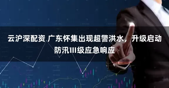 云沪深配资 广东怀集出现超警洪水，升级启动防汛Ⅲ级应急响应