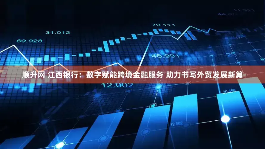 顺升网 江西银行：数字赋能跨境金融服务 助力书写外贸发展新篇