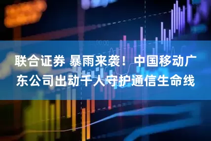 联合证券 暴雨来袭！中国移动广东公司出动千人守护通信生命线