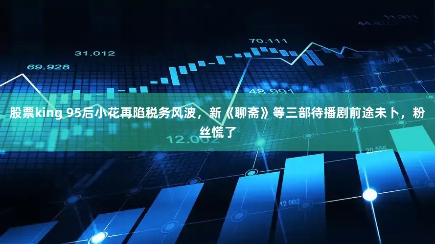 股票king 95后小花再陷税务风波，新《聊斋》等三部待播剧前途未卜，粉丝慌了