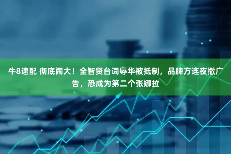 牛8速配 彻底闹大！全智贤台词辱华被抵制，品牌方连夜撤广告，恐成为第二个张娜拉