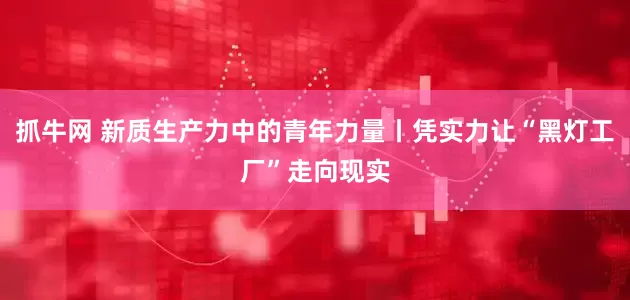 抓牛网 新质生产力中的青年力量丨凭实力让“黑灯工厂”走向现实