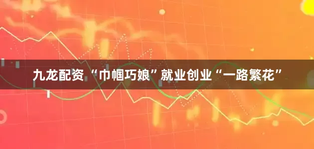 九龙配资 “巾帼巧娘”就业创业“一路繁花”
