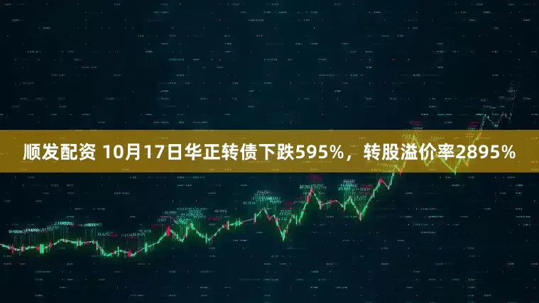 顺发配资 10月17日华正转债下跌595%，转股溢价率2895%