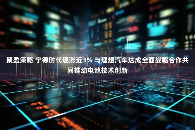 聚盈策略 宁德时代现涨近3% 与理想汽车达成全面战略合作共同推动电池技术创新